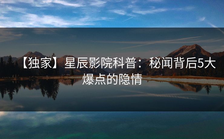 【独家】星辰影院科普：秘闻背后5大爆点的隐情