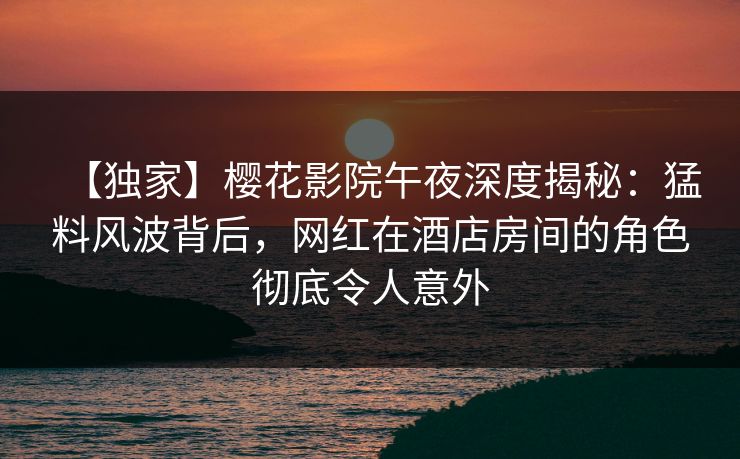 【独家】樱花影院午夜深度揭秘：猛料风波背后，网红在酒店房间的角色彻底令人意外