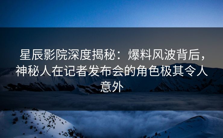 星辰影院深度揭秘：爆料风波背后，神秘人在记者发布会的角色极其令人意外