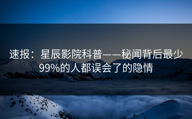 速报：星辰影院科普——秘闻背后最少99%的人都误会了的隐情