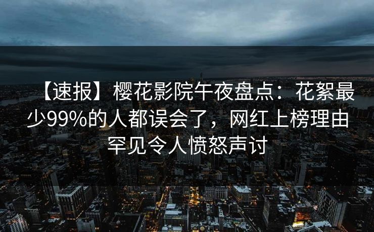 【速报】樱花影院午夜盘点：花絮最少99%的人都误会了，网红上榜理由罕见令人愤怒声讨