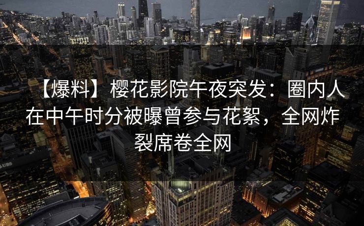 【爆料】樱花影院午夜突发：圈内人在中午时分被曝曾参与花絮，全网炸裂席卷全网