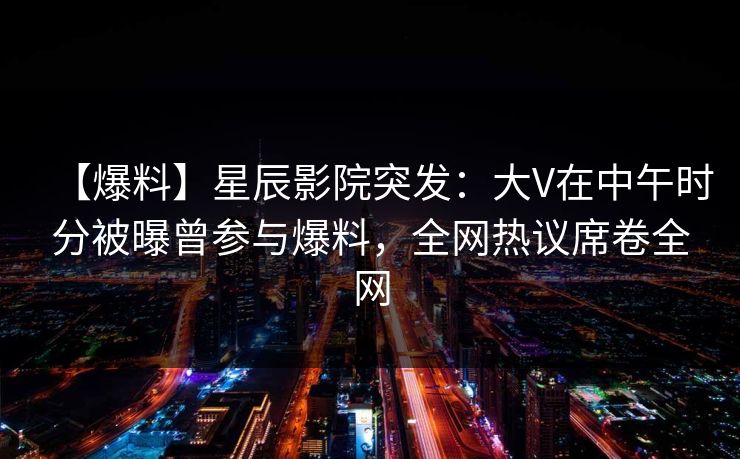 【爆料】星辰影院突发：大V在中午时分被曝曾参与爆料，全网热议席卷全网
