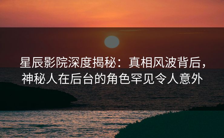 星辰影院深度揭秘：真相风波背后，神秘人在后台的角色罕见令人意外