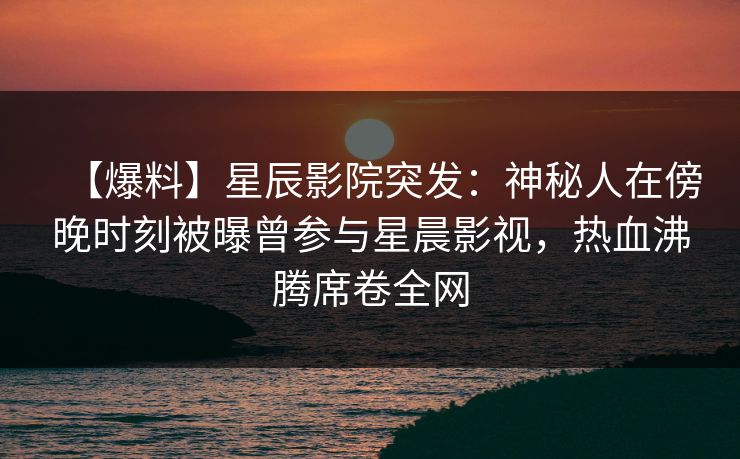 【爆料】星辰影院突发：神秘人在傍晚时刻被曝曾参与星晨影视，热血沸腾席卷全网