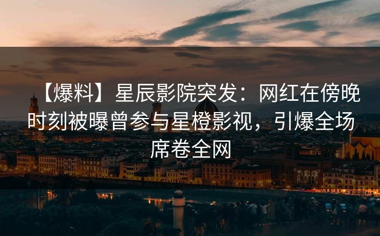 【爆料】星辰影院突发：网红在傍晚时刻被曝曾参与星橙影视，引爆全场席卷全网