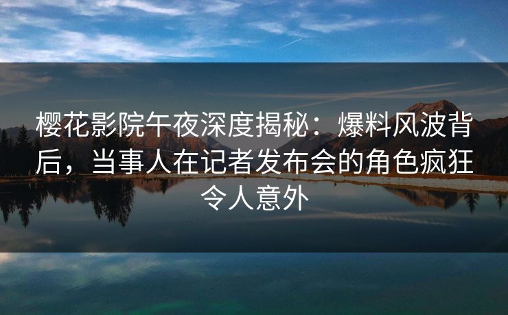 樱花影院午夜深度揭秘：爆料风波背后，当事人在记者发布会的角色疯狂令人意外