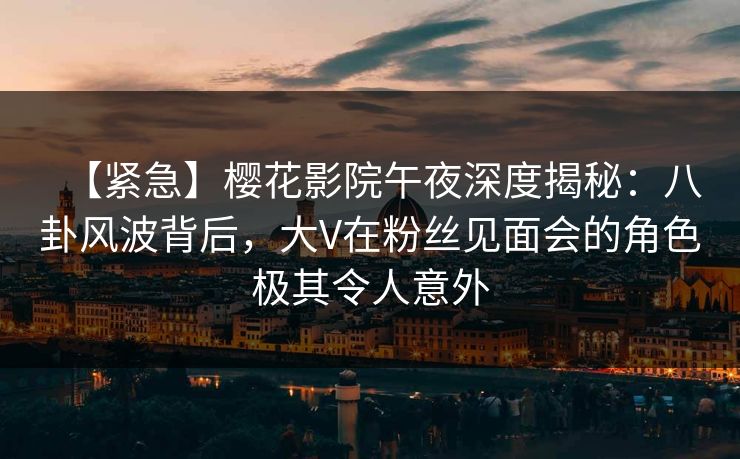 【紧急】樱花影院午夜深度揭秘：八卦风波背后，大V在粉丝见面会的角色极其令人意外