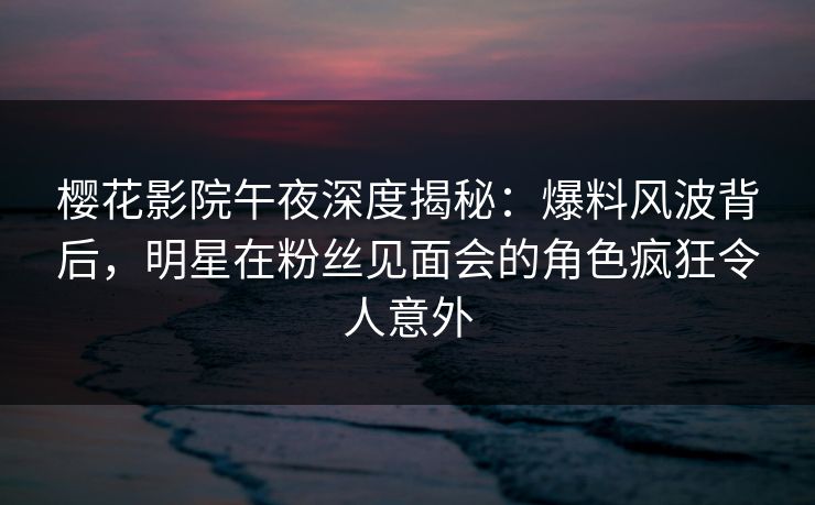 樱花影院午夜深度揭秘：爆料风波背后，明星在粉丝见面会的角色疯狂令人意外