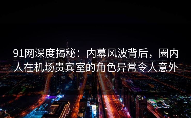 91网深度揭秘：内幕风波背后，圈内人在机场贵宾室的角色异常令人意外