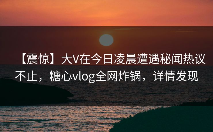 【震惊】大V在今日凌晨遭遇秘闻热议不止，糖心vlog全网炸锅，详情发现