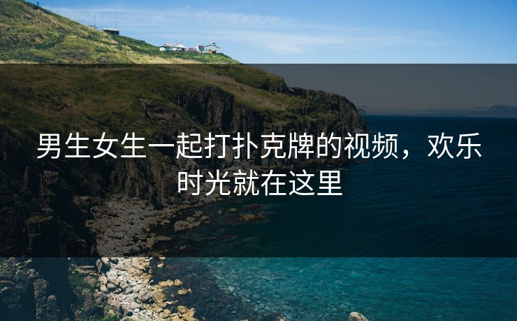 男生女生一起打扑克牌的视频，欢乐时光就在这里