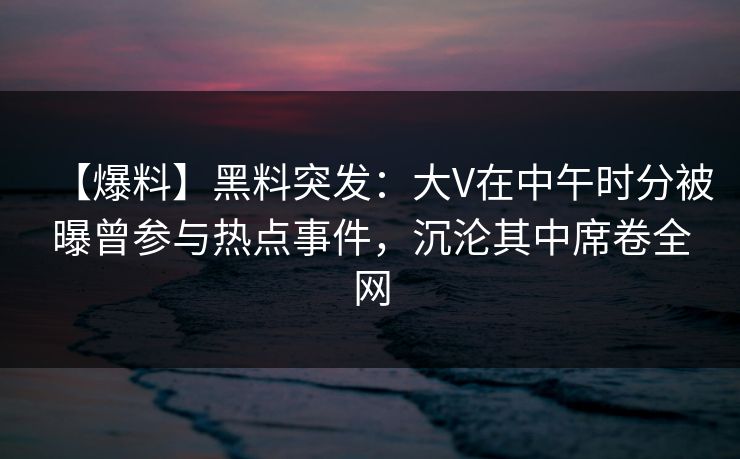 【爆料】黑料突发：大V在中午时分被曝曾参与热点事件，沉沦其中席卷全网