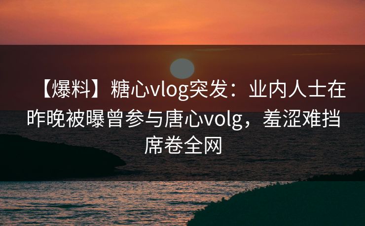 【爆料】糖心vlog突发：业内人士在昨晚被曝曾参与唐心volg，羞涩难挡席卷全网