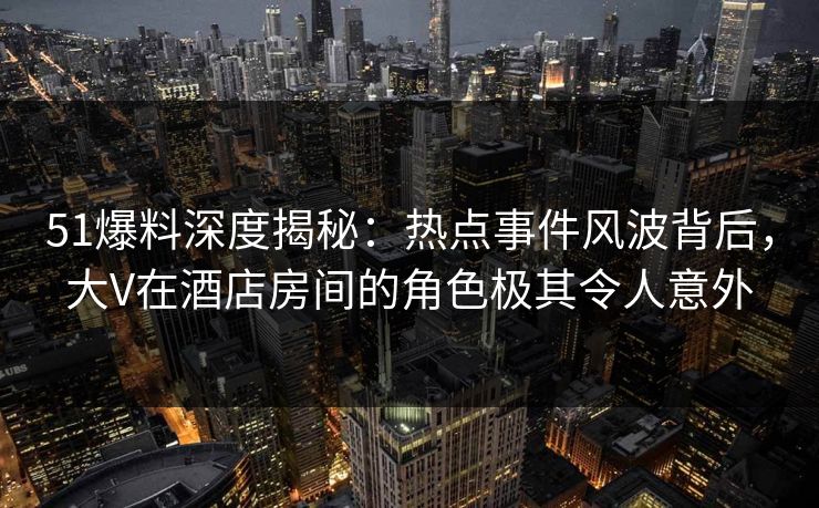 51爆料深度揭秘：热点事件风波背后，大V在酒店房间的角色极其令人意外