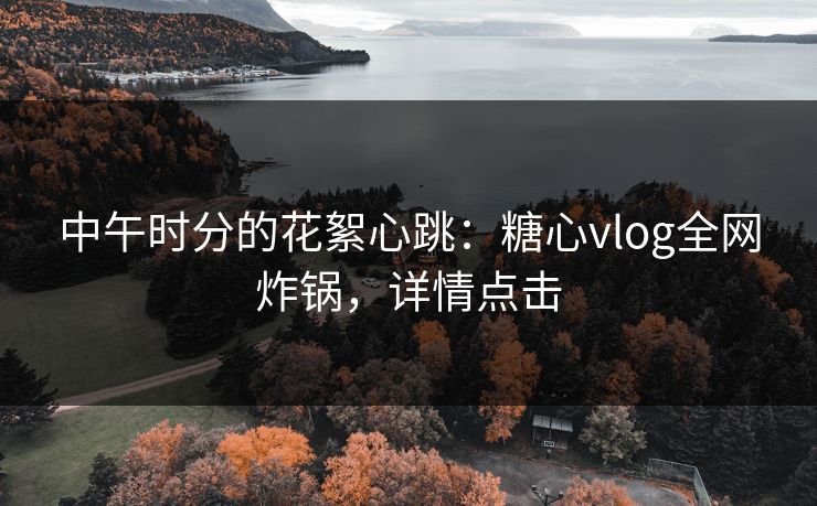 中午时分的花絮心跳：糖心vlog全网炸锅，详情点击