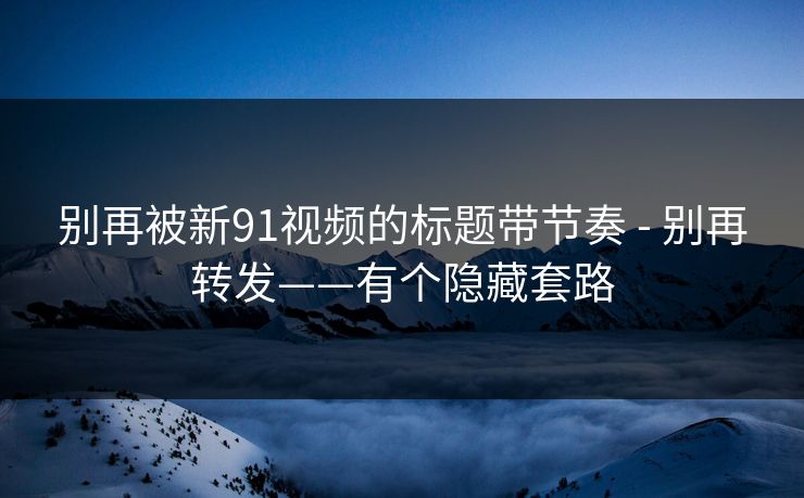 别再被新91视频的标题带节奏 - 别再转发——有个隐藏套路