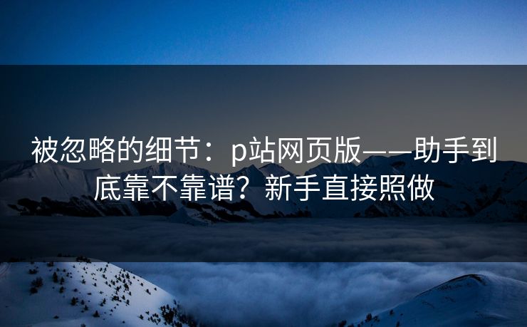被忽略的细节：p站网页版——助手到底靠不靠谱？新手直接照做
