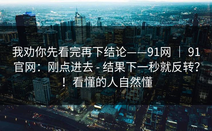 我劝你先看完再下结论——91网 ｜ 91官网：刚点进去 - 结果下一秒就反转？！看懂的人自然懂