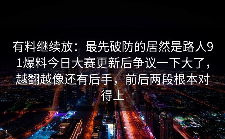 有料继续放：最先破防的居然是路人91爆料今日大赛更新后争议一下大了，越翻越像还有后手，前后两段根本对得上